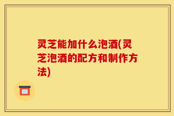灵芝能加什么泡酒(灵芝泡酒的配方和制作方法)-第1张图片-灵芝之家 灵芝能加什么泡酒(灵芝泡酒的配方和制作方法)-第1张图片-灵芝之家