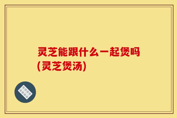 灵芝能跟什么一起煲吗(灵芝煲汤)-第1张图片-灵芝之家