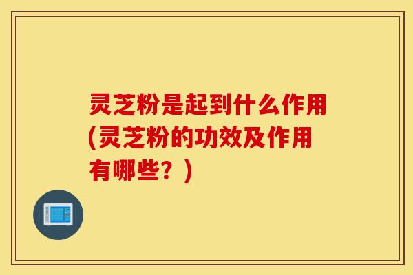 灵芝粉是起到什么作用(灵芝粉的功效及作用有哪些?)-第1张图片-灵芝之家 灵芝粉是起到什么作用(灵芝粉的功效及作用有哪些?)-第1张图片-灵芝之家