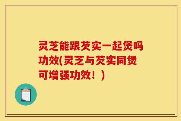 灵芝能跟芡实一起煲吗功效(灵芝与芡实同煲可增强功效!)-第1张图片-灵芝之家 灵芝能跟芡实一起煲吗功效(灵芝与芡实同煲可增强功效!)-第1张图片-灵芝之家