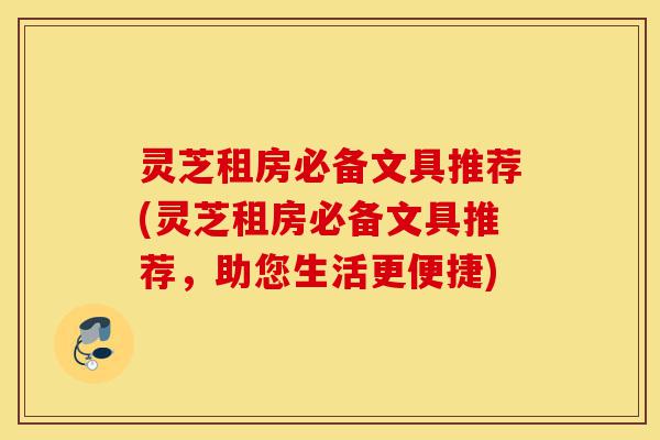 灵芝租房必备文具推荐(灵芝租房必备文具推荐,助您生活更便捷)-第1张图片-灵芝之家 灵芝租房必备文具推荐(灵芝租房必备文具推荐,助您生活更便捷)-第1张图片-灵芝之家