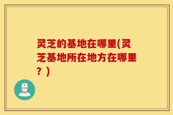 灵芝的基地在哪里(灵芝基地所在地方在哪里?)-第1张图片-灵芝之家 灵芝的基地在哪里(灵芝基地所在地方在哪里?)-第1张图片-灵芝之家