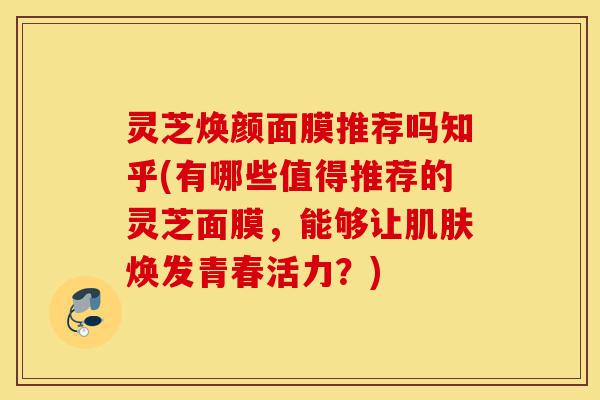 灵芝焕颜面膜推荐吗知乎(有哪些值得推荐的灵芝面膜,能够让肌肤焕发青春活力?)-第1张图片-灵芝之家 灵芝焕颜面膜推荐吗知乎(有哪些值得推荐的灵芝面膜,能够让肌肤焕发青春活力?)-第1张图片-灵芝之家