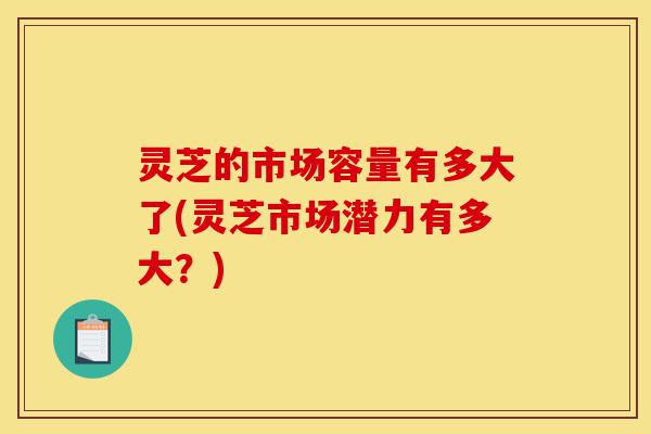灵芝的市场容量有多大了(灵芝市场潜力有多大?)-第1张图片-灵芝之家 灵芝的市场容量有多大了(灵芝市场潜力有多大?)-第1张图片-灵芝之家