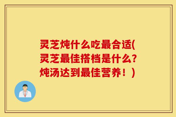 灵芝炖什么吃最合适(灵芝最佳搭档是什么?炖汤达到最佳营养!)-第1张图片-灵芝之家 灵芝炖什么吃最合适(灵芝最佳搭档是什么?炖汤达到最佳营养!)-第1张图片-灵芝之家