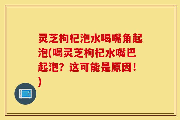 灵芝枸杞泡水喝嘴角起泡(喝灵芝枸杞水嘴巴起泡?这可能是原因!)-第1张图片-灵芝之家 灵芝枸杞泡水喝嘴角起泡(喝灵芝枸杞水嘴巴起泡?这可能是原因!)-第1张图片-灵芝之家
