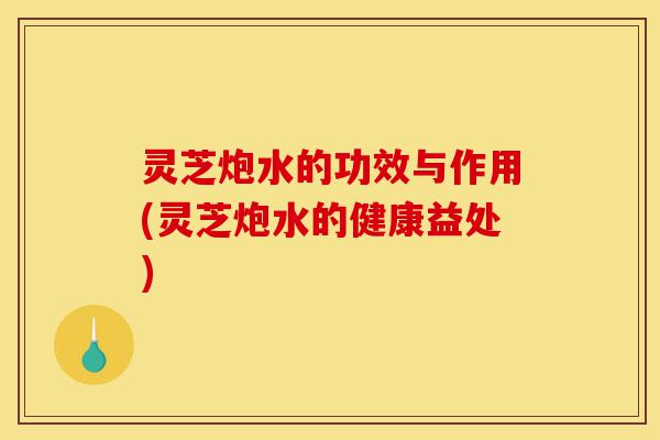 灵芝炮水的功效与作用(灵芝炮水的健康益处)-第1张图片-灵芝之家 灵芝炮水的功效与作用(灵芝炮水的健康益处)-第1张图片-灵芝之家