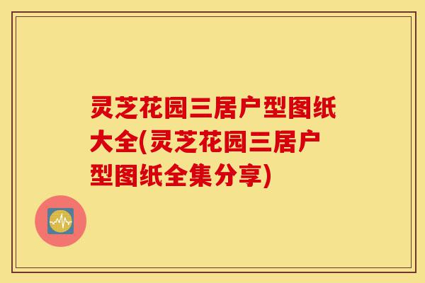 灵芝花园三居户型图纸大全(灵芝花园三居户型图纸全集分享)-第1张图片-灵芝之家