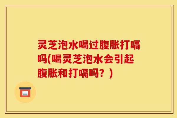 灵芝泡水喝过腹胀打嗝吗(喝灵芝泡水会引起腹胀和打嗝吗？)-第1张图片-灵芝之家