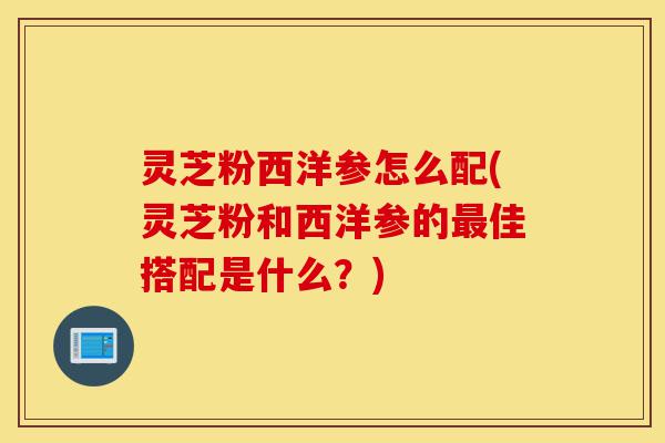 灵芝粉西洋参怎么配(灵芝粉和西洋参的最佳搭配是什么?)-第1张图片-灵芝之家 灵芝粉西洋参怎么配(灵芝粉和西洋参的最佳搭配是什么?)-第1张图片-灵芝之家