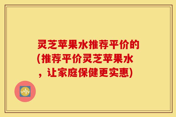 灵芝苹果水推荐平价的(推荐平价灵芝苹果水,让家庭保健更实惠)-第1张图片-灵芝之家 灵芝苹果水推荐平价的(推荐平价灵芝苹果水,让家庭保健更实惠)-第1张图片-灵芝之家