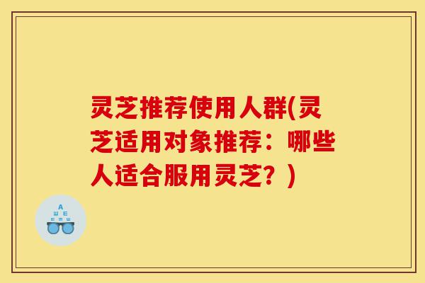 灵芝推荐使用人群(灵芝适用对象推荐:哪些人适合服用灵芝?)-第1张图片-灵芝之家 灵芝推荐使用人群(灵芝适用对象推荐:哪些人适合服用灵芝?)-第1张图片-灵芝之家