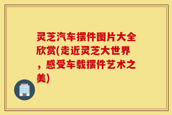 灵芝汽车摆件图片大全欣赏(走近灵芝大世界,感受车载摆件艺术之美)-第1张图片-灵芝之家 灵芝汽车摆件图片大全欣赏(走近灵芝大世界,感受车载摆件艺术之美)-第1张图片-灵芝之家