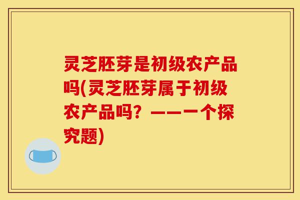 灵芝胚芽是初级农产品吗(灵芝胚芽属于初级农产品吗?——一个探究题)-第1张图片-灵芝之家 灵芝胚芽是初级农产品吗(灵芝胚芽属于初级农产品吗?——一个探究题)-第1张图片-灵芝之家