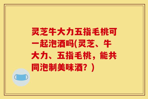 灵芝牛大力五指毛桃可一起泡酒吗(灵芝、牛大力、五指毛桃,能共同泡制美味酒?)-第1张图片-灵芝之家 灵芝牛大力五指毛桃可一起泡酒吗(灵芝、牛大力、五指毛桃,能共同泡制美味酒?)-第1张图片-灵芝之家