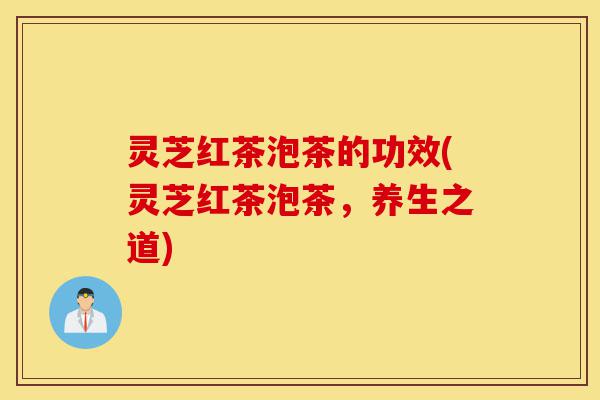 灵芝红茶泡茶的功效(灵芝红茶泡茶，养生之道)-第1张图片-灵芝之家