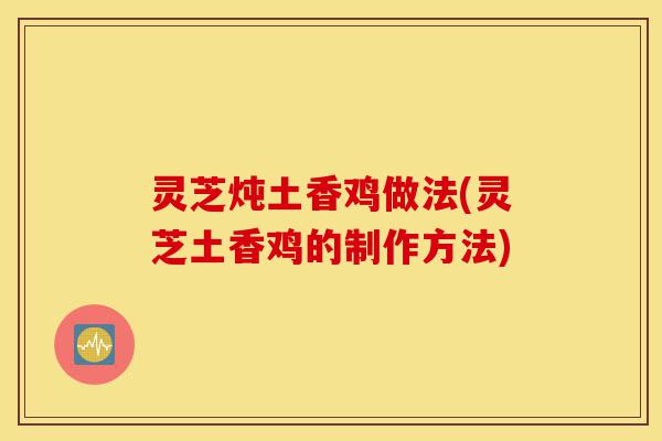 灵芝炖土香鸡做法(灵芝土香鸡的制作方法)-第1张图片-灵芝之家