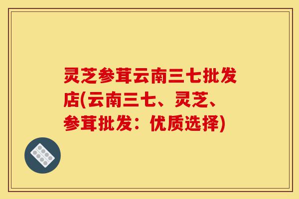 灵芝参茸云南三七批发店(云南三七、灵芝、参茸批发：优质选择)-第1张图片-灵芝之家