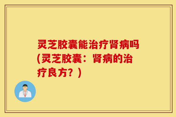 灵芝胶囊能治疗肾病吗(灵芝胶囊:肾病的治疗良方?)-第1张图片-灵芝之家 灵芝胶囊能治疗肾病吗(灵芝胶囊:肾病的治疗良方?)-第1张图片-灵芝之家