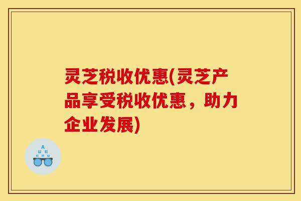 灵芝税收优惠(灵芝产品享受税收优惠,助力企业发展)-第1张图片-灵芝之家 灵芝税收优惠(灵芝产品享受税收优惠,助力企业发展)-第1张图片-灵芝之家