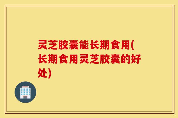 灵芝胶囊能长期食用(长期食用灵芝胶囊的好处)-第1张图片-灵芝之家 灵芝胶囊能长期食用(长期食用灵芝胶囊的好处)-第1张图片-灵芝之家