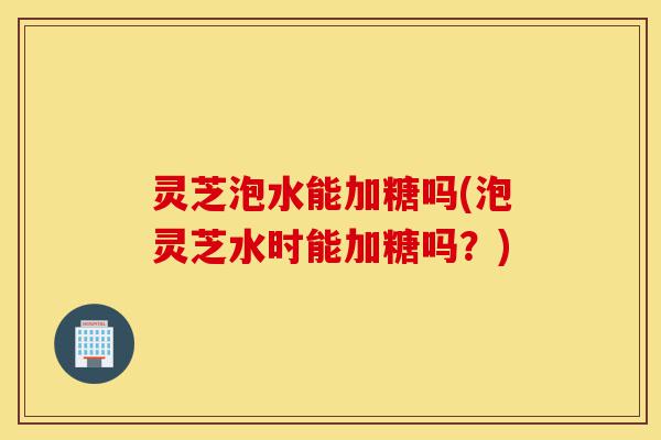 灵芝泡水能加糖吗(泡灵芝水时能加糖吗?)-第1张图片-灵芝之家 灵芝泡水能加糖吗(泡灵芝水时能加糖吗?)-第1张图片-灵芝之家