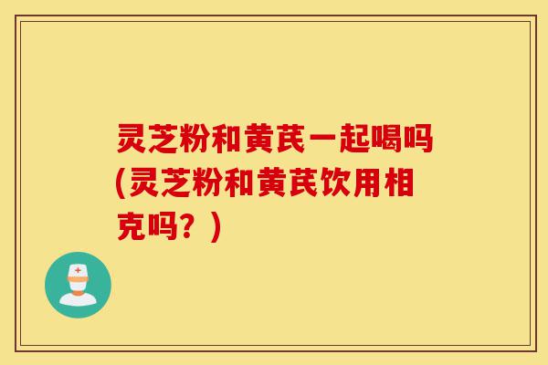 灵芝粉和黄芪一起喝吗(灵芝粉和黄芪饮用相克吗?)-第1张图片-灵芝之家 灵芝粉和黄芪一起喝吗(灵芝粉和黄芪饮用相克吗?)-第1张图片-灵芝之家