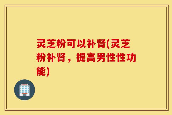 灵芝粉可以补肾(灵芝粉补肾,提高男性性功能)-第1张图片-灵芝之家 灵芝粉可以补肾(灵芝粉补肾,提高男性性功能)-第1张图片-灵芝之家
