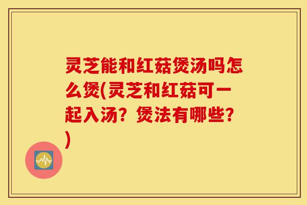 灵芝能和红菇煲汤吗怎么煲(灵芝和红菇可一起入汤?煲法有哪些?)-第1张图片-灵芝之家 灵芝能和红菇煲汤吗怎么煲(灵芝和红菇可一起入汤?煲法有哪些?)-第1张图片-灵芝之家