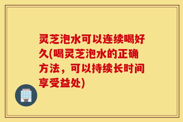 灵芝泡水可以连续喝好久(喝灵芝泡水的正确方法，可以持续长时间享受益处)-第1张图片-灵芝之家