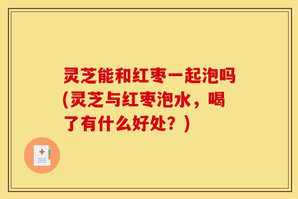 灵芝能和红枣一起泡吗(灵芝与红枣泡水,喝了有什么好处?)-第1张图片-灵芝之家 灵芝能和红枣一起泡吗(灵芝与红枣泡水,喝了有什么好处?)-第1张图片-灵芝之家
