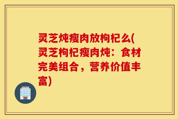 灵芝炖瘦肉放枸杞么(灵芝枸杞瘦肉炖:食材完美组合,营养价值丰富)-第1张图片-灵芝之家 灵芝炖瘦肉放枸杞么(灵芝枸杞瘦肉炖:食材完美组合,营养价值丰富)-第1张图片-灵芝之家