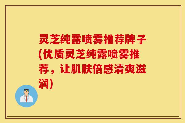 灵芝纯露喷雾推荐牌子(优质灵芝纯露喷雾推荐,让肌肤倍感清爽滋润)-第1张图片-灵芝之家 灵芝纯露喷雾推荐牌子(优质灵芝纯露喷雾推荐,让肌肤倍感清爽滋润)-第1张图片-灵芝之家