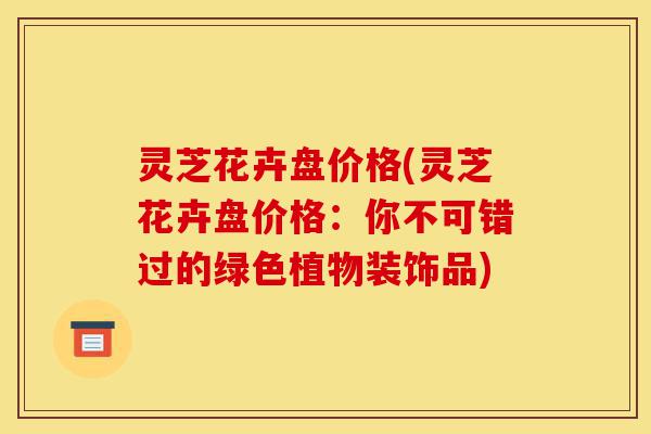 灵芝花卉盘价格(灵芝花卉盘价格:你不可错过的绿色植物装饰品)-第1张图片-灵芝之家 灵芝花卉盘价格(灵芝花卉盘价格:你不可错过的绿色植物装饰品)-第1张图片-灵芝之家