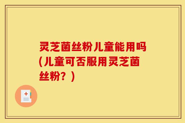 灵芝菌丝粉儿童能用吗(儿童可否服用灵芝菌丝粉?)-第1张图片-灵芝之家 灵芝菌丝粉儿童能用吗(儿童可否服用灵芝菌丝粉?)-第1张图片-灵芝之家