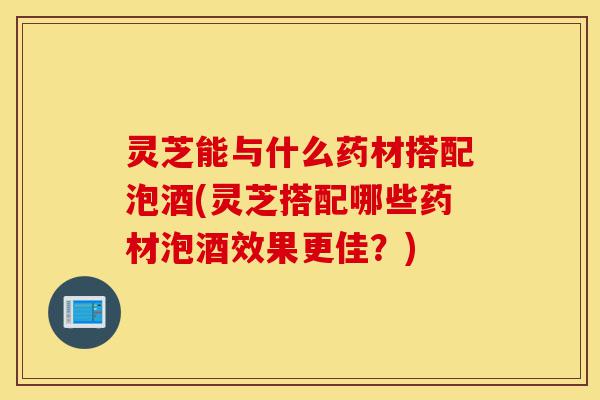 灵芝能与什么药材搭配泡酒(灵芝搭配哪些药材泡酒效果更佳?)-第1张图片-灵芝之家 灵芝能与什么药材搭配泡酒(灵芝搭配哪些药材泡酒效果更佳?)-第1张图片-灵芝之家