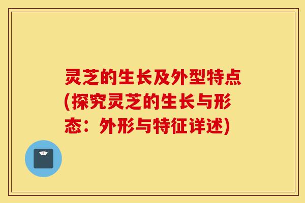 灵芝的生长及外型特点(探究灵芝的生长与形态:外形与特征详述)-第1张图片-灵芝之家 灵芝的生长及外型特点(探究灵芝的生长与形态:外形与特征详述)-第1张图片-灵芝之家
