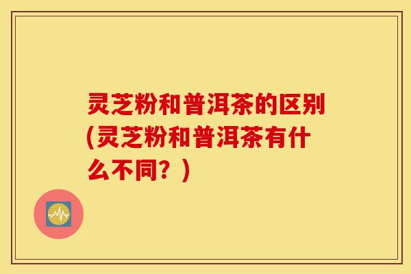 灵芝粉和普洱茶的区别(灵芝粉和普洱茶有什么不同？)-第1张图片-灵芝之家