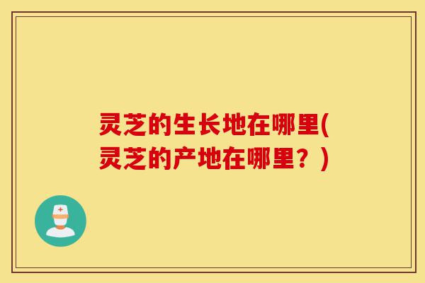 灵芝的生长地在哪里(灵芝的产地在哪里?)-第1张图片-灵芝之家 灵芝的生长地在哪里(灵芝的产地在哪里?)-第1张图片-灵芝之家