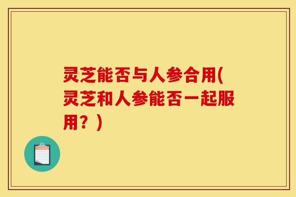 灵芝能否与人参合用(灵芝和人参能否一起服用?)-第1张图片-灵芝之家 灵芝能否与人参合用(灵芝和人参能否一起服用?)-第1张图片-灵芝之家