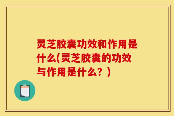 灵芝胶囊功效和作用是什么(灵芝胶囊的功效与作用是什么？)-第1张图片-灵芝之家