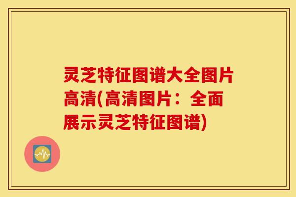灵芝特征图谱大全图片高清(高清图片：全面展示灵芝特征图谱)-第1张图片-灵芝之家