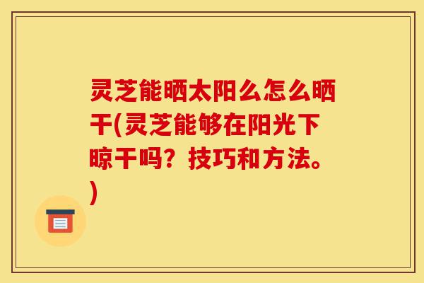灵芝能晒太阳么怎么晒干(灵芝能够在阳光下晾干吗？技巧和方法。)-第1张图片-灵芝之家