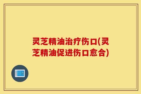 灵芝精油治疗伤口(灵芝精油促进伤口愈合)-第1张图片-灵芝之家 灵芝精油治疗伤口(灵芝精油促进伤口愈合)-第1张图片-灵芝之家