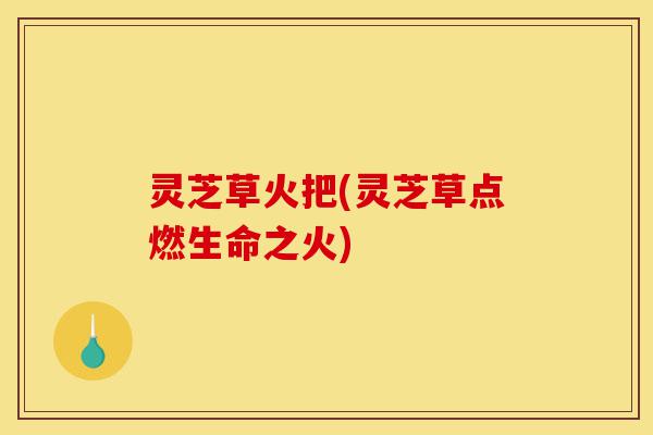 灵芝草火把(灵芝草点燃生命之火)-第1张图片-灵芝之家