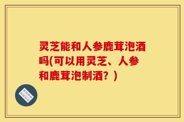 灵芝能和人参鹿茸泡酒吗(可以用灵芝、人参和鹿茸泡制酒?)-第1张图片-灵芝之家 灵芝能和人参鹿茸泡酒吗(可以用灵芝、人参和鹿茸泡制酒?)-第1张图片-灵芝之家