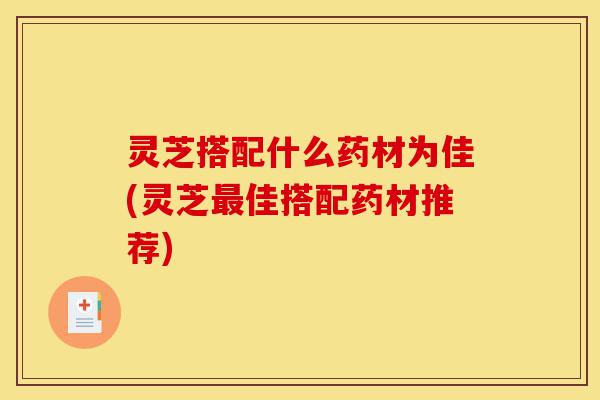 灵芝搭配什么药材为佳(灵芝最佳搭配药材推荐)-第1张图片-灵芝之家