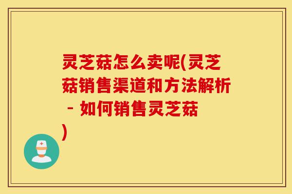 灵芝菇怎么卖呢(灵芝菇销售渠道和方法解析 - 如何销售灵芝菇)-第1张图片-灵芝之家 灵芝菇怎么卖呢(灵芝菇销售渠道和方法解析 - 如何销售灵芝菇)-第1张图片-灵芝之家