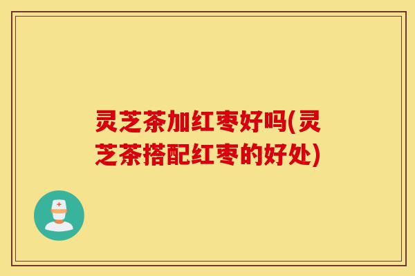 灵芝茶加红枣好吗(灵芝茶搭配红枣的好处)-第1张图片-灵芝之家 灵芝茶加红枣好吗(灵芝茶搭配红枣的好处)-第1张图片-灵芝之家