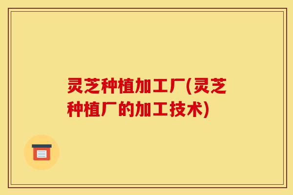 灵芝种植加工厂(灵芝种植厂的加工技术)-第1张图片-灵芝之家 灵芝种植加工厂(灵芝种植厂的加工技术)-第1张图片-灵芝之家
